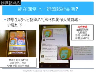 辨識藝術品
      能在課堂上，辨識藝術品嗎?

 請學生說出此藝術品的風格與創作大師資訊。
 步驟如下：                                                                    成功辨識
                                                                         並找到有關
                                                                          此藝術品
                                                                         普普大師風采
                                                                         相關介紹網址




  對著投影布幕拍照
   老師提供之照片
 AND 等待掃描與辨識

        Andy Warhol 作品圖片來源 http://ioeworldwide.com/picture-of-the-day/
 