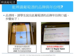 辨識葡萄酒
   能辨識葡萄酒的品牌與年份嗎?

 品酒時，請學生說出此葡萄酒的品牌年份與口感。
 步驟如下：




     對著投影布幕拍照                                    居然成功辨識此照片
    老師提供之葡萄酒照片                                  找到有關 Napier Saint
    AND 等待掃描與辨識                                   相關介紹網址

        葡萄酒圖片來源 http://www.wineorder.co.za/acatalog/Napier.html
 