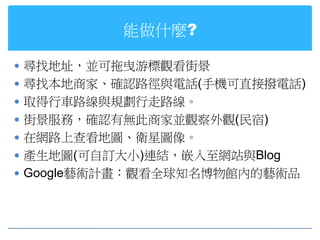 能做什麼?

 尋找地址，並可拖曳游標觀看街景
 尋找本地商家、確認路徑與電話(手機可直接撥電話)
 取得行車路線與規劃行走路線。
 街景服務，確認有無此商家並觀察外觀(民宿)
 在網路上查看地圖、衛星圖像。
 產生地圖(可自訂大小)連結，嵌入至網站與Blog
 Google藝術計畫：觀看全球知名博物館內的藝術品
 