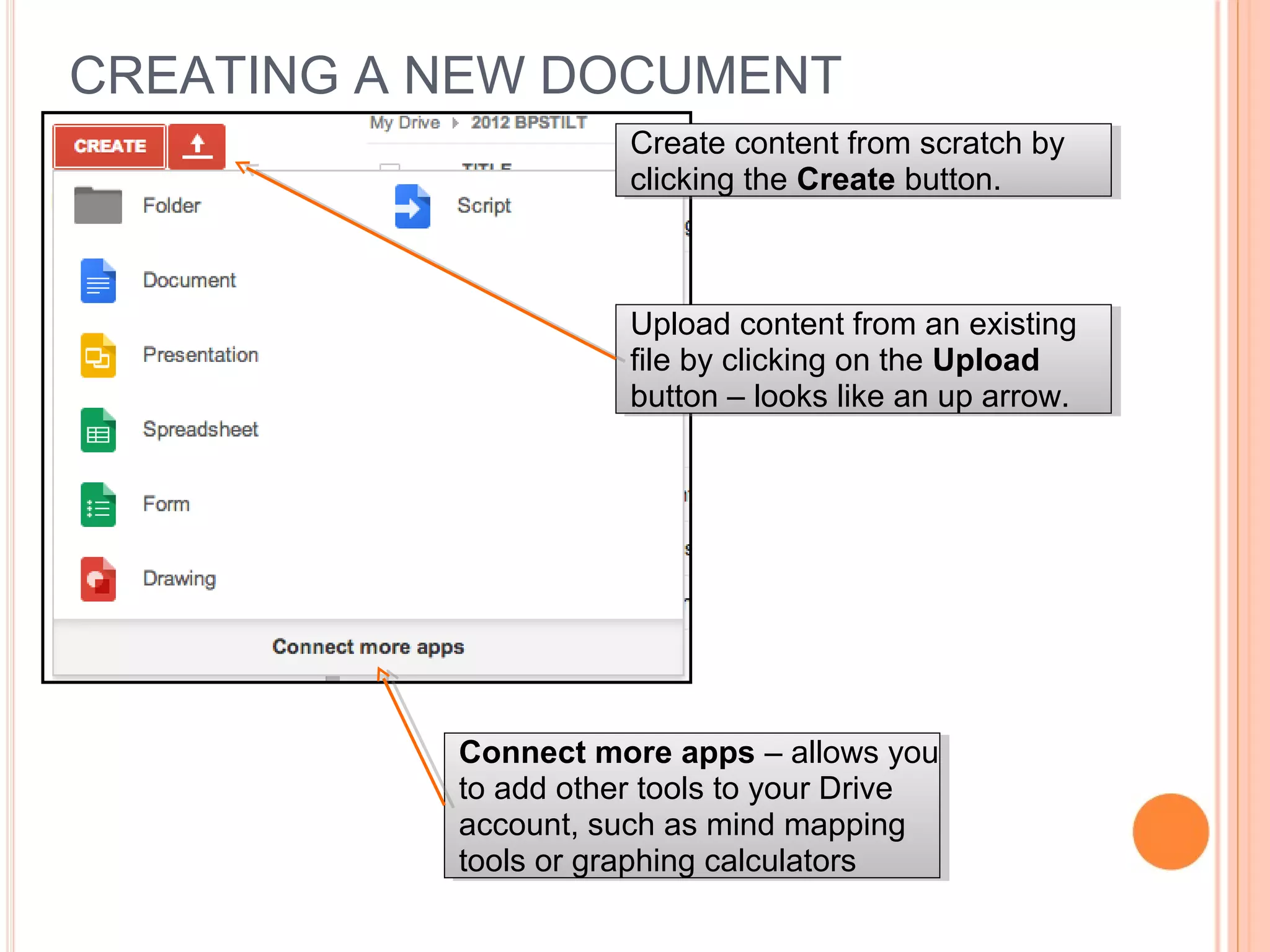 CREATING A NEW DOCUMENT
Create content from scratch by
clicking the Create button.
Create content from scratch by
clicking the Create button.
Upload content from an existing
file by clicking on the Upload
button – looks like an up arrow.
Upload content from an existing
file by clicking on the Upload
button – looks like an up arrow.
Connect more apps – allows you
to add other tools to your Drive
account, such as mind mapping
tools or graphing calculators
Connect more apps – allows you
to add other tools to your Drive
account, such as mind mapping
tools or graphing calculators
 