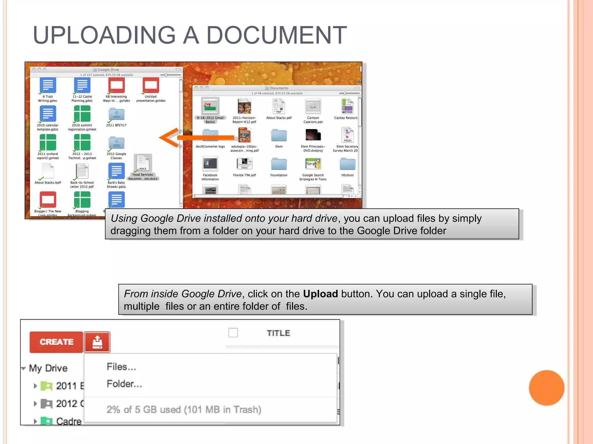 UPLOADING A DOCUMENT
Using Google Drive installed onto your hard drive, you can upload files by simply
dragging them from a folder on your hard drive to the Google Drive folder
Using Google Drive installed onto your hard drive, you can upload files by simply
dragging them from a folder on your hard drive to the Google Drive folder
From inside Google Drive, click on the Upload button. You can upload a single file,
multiple files or an entire folder of files.
From inside Google Drive, click on the Upload button. You can upload a single file,
multiple files or an entire folder of files.
 