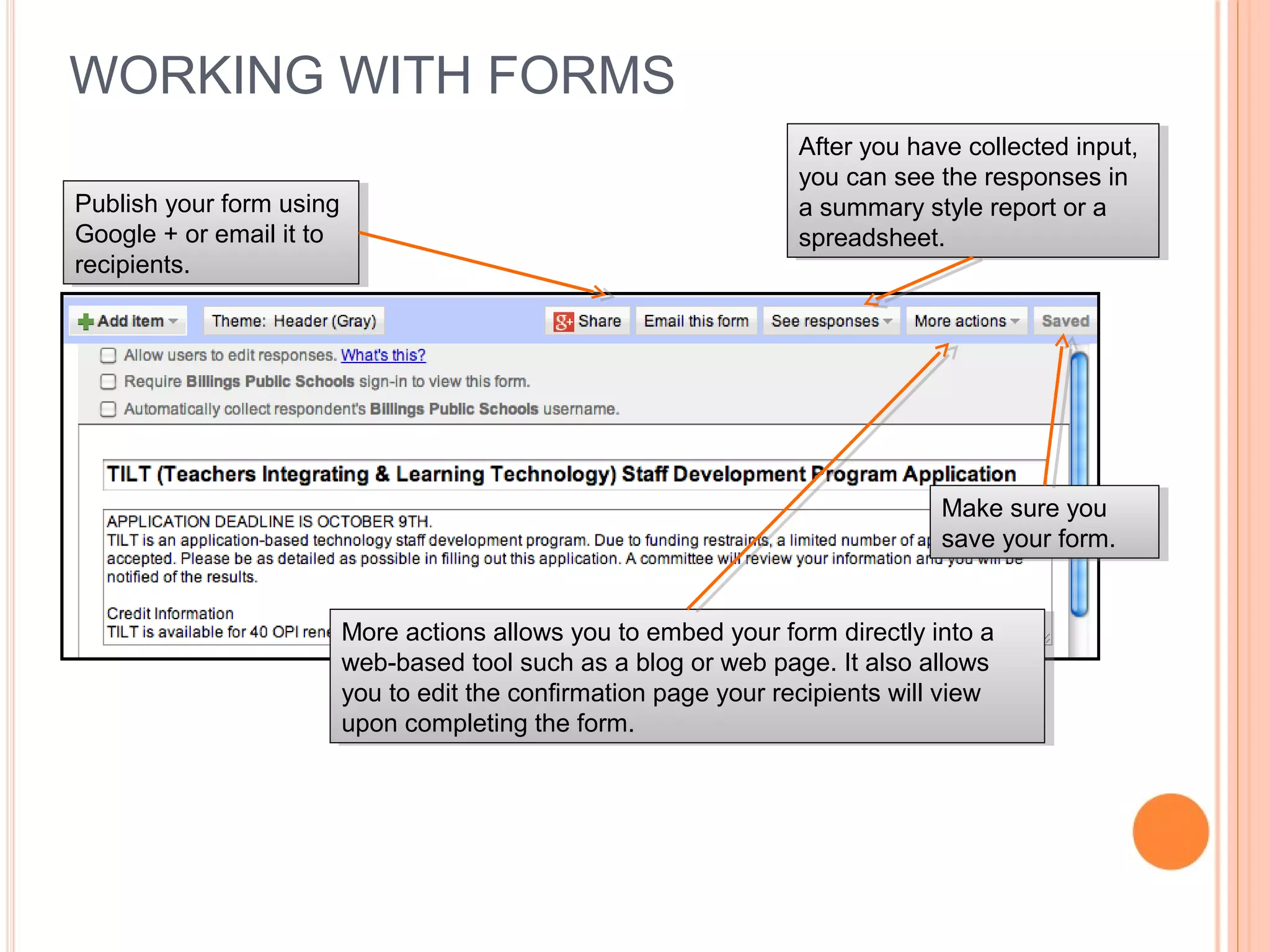 WORKING WITH FORMS
More actions allows you to embed your form directly into a
web-based tool such as a blog or web page. It also allows
you to edit the confirmation page your recipients will view
upon completing the form.
More actions allows you to embed your form directly into a
web-based tool such as a blog or web page. It also allows
you to edit the confirmation page your recipients will view
upon completing the form.
After you have collected input,
you can see the responses in
a summary style report or a
spreadsheet.
After you have collected input,
you can see the responses in
a summary style report or a
spreadsheet.
Make sure you
save your form.
Make sure you
save your form.
Publish your form using
Google + or email it to
recipients.
Publish your form using
Google + or email it to
recipients.
 