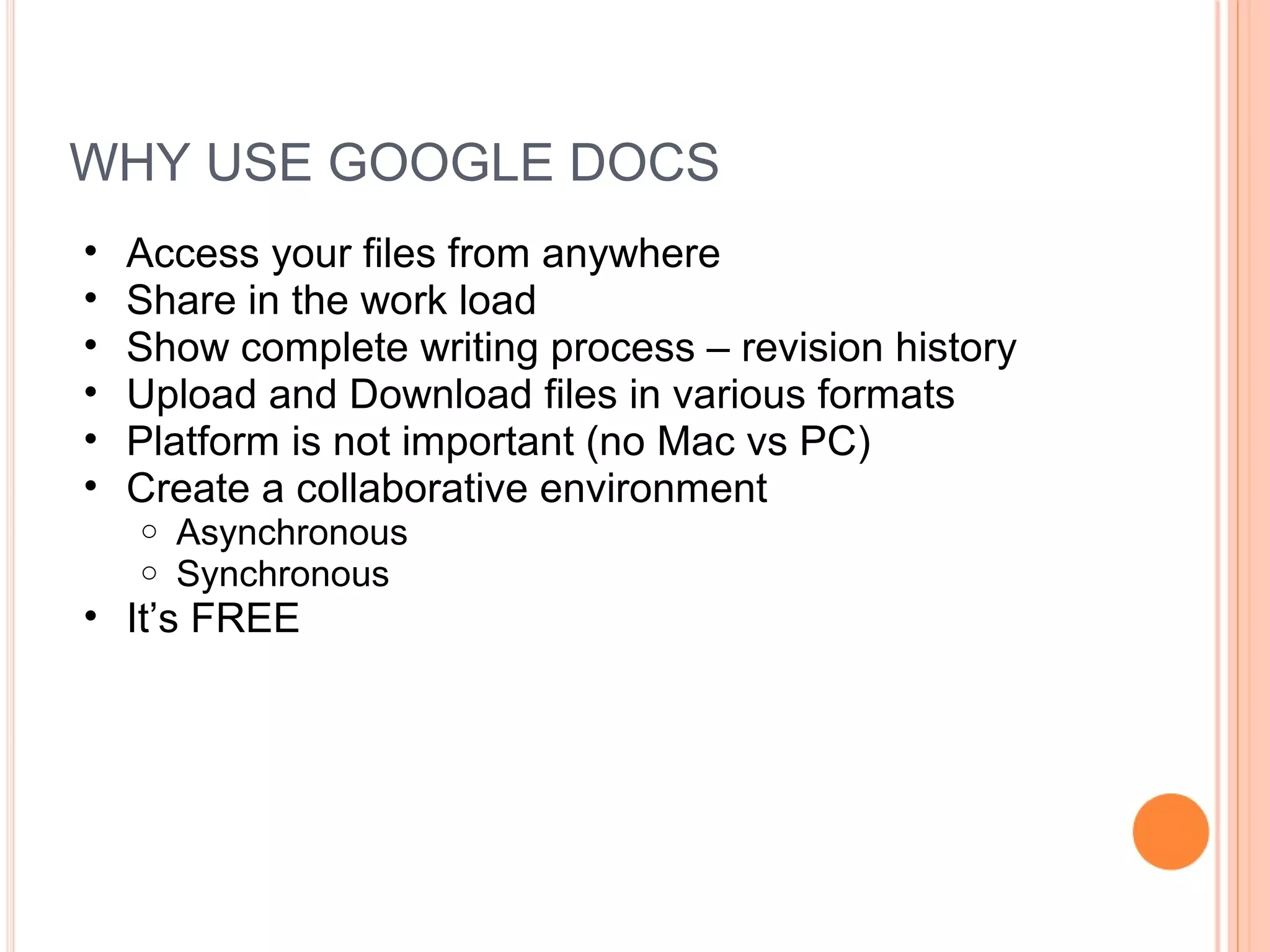 WHY USE GOOGLE DOCS
• Access your files from anywhere
• Share in the work load
• Show complete writing process – revision history
• Upload and Download files in various formats
• Platform is not important (no Mac vs PC)
• Create a collaborative environment
o Asynchronous
o Synchronous
• It’s FREE
 