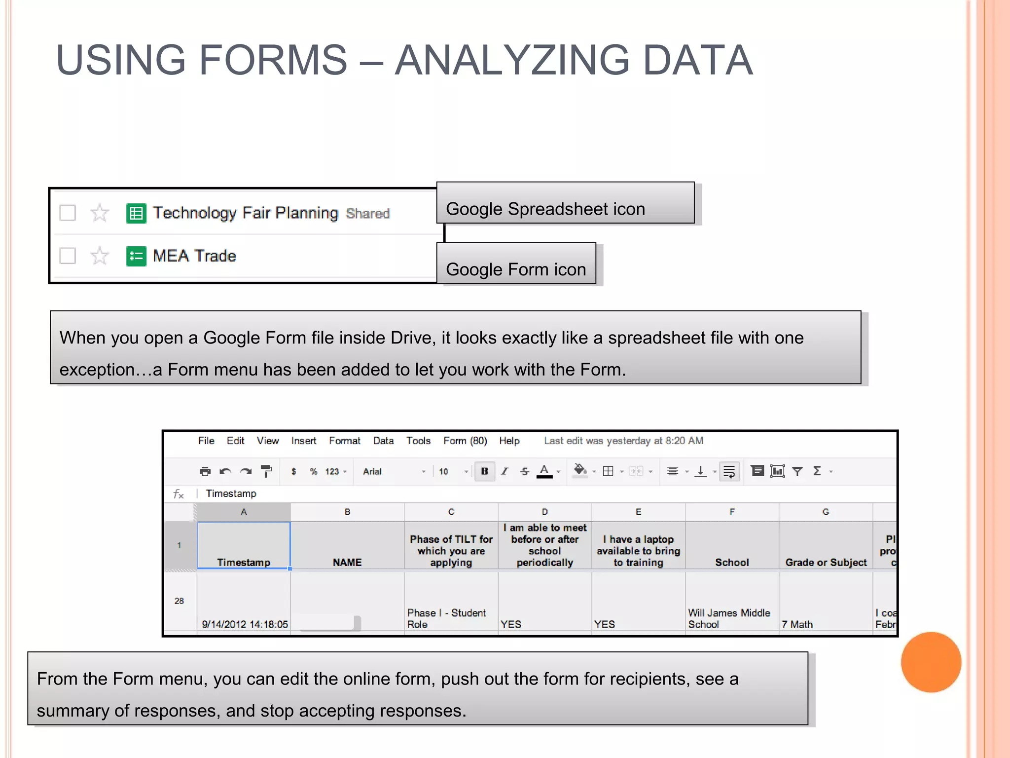 USING FORMS – ANALYZING DATA
Google Form iconGoogle Form icon
Google Spreadsheet iconGoogle Spreadsheet icon
When you open a Google Form file inside Drive, it looks exactly like a spreadsheet file with one
exception…a Form menu has been added to let you work with the Form.
When you open a Google Form file inside Drive, it looks exactly like a spreadsheet file with one
exception…a Form menu has been added to let you work with the Form.
From the Form menu, you can edit the online form, push out the form for recipients, see a
summary of responses, and stop accepting responses.
From the Form menu, you can edit the online form, push out the form for recipients, see a
summary of responses, and stop accepting responses.
 