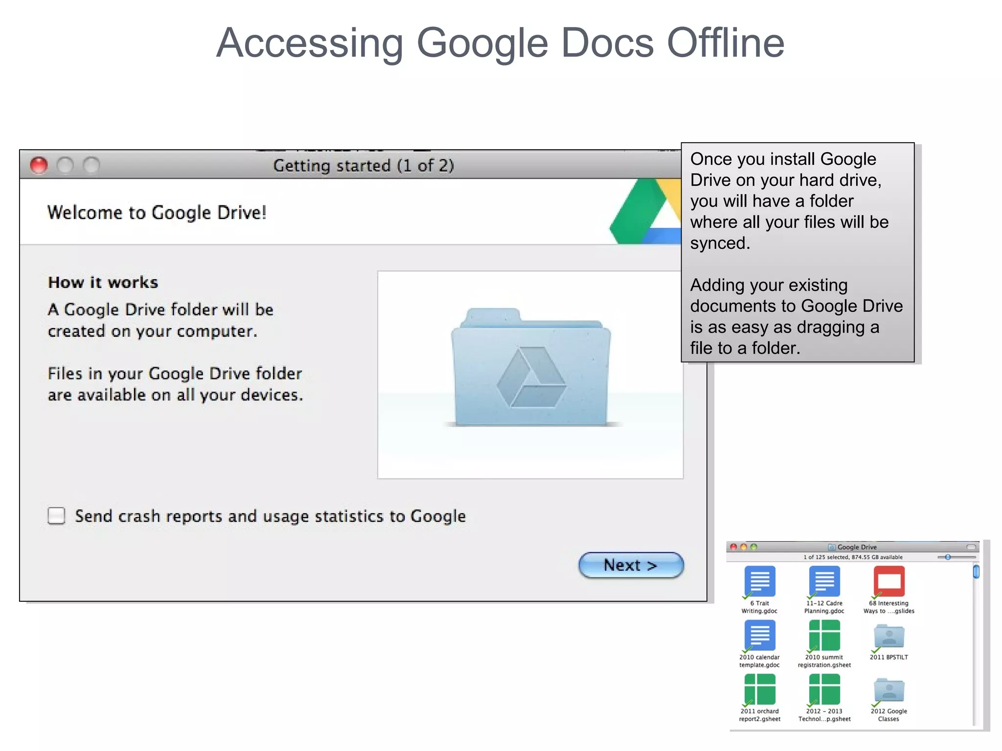 Accessing Google Docs Offline
Once you install Google
Drive on your hard drive,
you will have a folder
where all your files will be
synced.
Adding your existing
documents to Google Drive
is as easy as dragging a
file to a folder.
Once you install Google
Drive on your hard drive,
you will have a folder
where all your files will be
synced.
Adding your existing
documents to Google Drive
is as easy as dragging a
file to a folder.
 