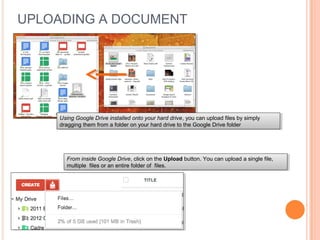 UPLOADING A DOCUMENT
Using Google Drive installed onto your hard drive, you can upload files by simply
dragging them from a folder on your hard drive to the Google Drive folder
Using Google Drive installed onto your hard drive, you can upload files by simply
dragging them from a folder on your hard drive to the Google Drive folder
From inside Google Drive, click on the Upload button. You can upload a single file,
multiple files or an entire folder of files.
From inside Google Drive, click on the Upload button. You can upload a single file,
multiple files or an entire folder of files.
 