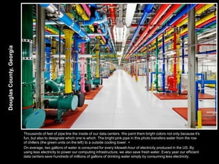Douglas County, Georgia




                          Thousands of feet of pipe line the inside of our data centers. We paint them bright colors not only because it's
                          fun, but also to designate which one is which. The bright pink pipe in this photo transfers water from the row
                          of chillers (the green units on the left) to a outside cooling tower. +
                          On average, two gallons of water is consumed for every kilowatt-hour of electricity produced in the US. By
                          using less electricity to power our computing infrastructure, we also save fresh water. Every year our efficient
                          data centers save hundreds of millions of gallons of drinking water simply by consuming less electricity.
 