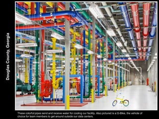 Douglas County, Georgia




                          These colorful pipes send and receive water for cooling our facility. Also pictured is a G-Bike, the vehicle of
                          choice for team members to get around outside our data centers.
 