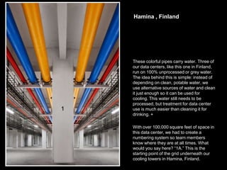 Hamina , Finland




These colorful pipes carry water. Three of
our data centers, like this one in Finland,
run on 100% unprocessed or grey water.
The idea behind this is simple: instead of
depending on clean, potable water, we
use alternative sources of water and clean
it just enough so it can be used for
cooling. This water still needs to be
processed, but treatment for data center
use is much easier than cleaning it for
drinking. +

With over 100,000 square feet of space in
this data center, we had to create a
numbering system so team members
know where they are at all times. What
would you say here? “1A.” This is the
starting point of the grid underneath our
cooling towers in Hamina, Finland.
 