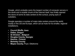 Google, which probably owns the largest number of computer servers in
the world and a sizable chunk of the internet itself, has finally opened
the doors of some its data centers to the curious, prying eyes of
outsiders.

Google operates a number of major data centers around the world,
mostly in the US and Europe, which act as hubs for its smaller, regional
installations.

•   Council Bluffs, Iowa
•   Dalles, Oregon
•   St Ghislain , Belgium
•   Douglas County, Georgia
•   Hamina , Finland
•   Berkeley County
•   Mayes County, Pryor, Oklahoma
 