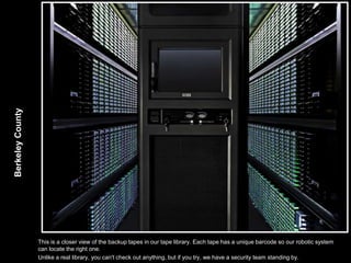 Berkeley County




                  This is a closer view of the backup tapes in our tape library. Each tape has a unique barcode so our robotic system
                  can locate the right one.
                  Unlike a real library, you can't check out anything, but if you try, we have a security team standing by.
 