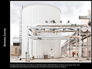 Berkeley County




                  Storage tanks like these can hold up to 240,000 gallons (900,000 liters) of water at any given time. This
                  insulated tank holds water that we'll send to the heart of the data center for cooling. +
 