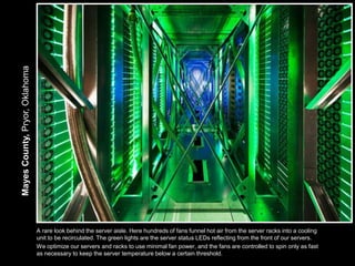 Mayes County, Pryor, Oklahoma




                                A rare look behind the server aisle. Here hundreds of fans funnel hot air from the server racks into a cooling
                                unit to be recirculated. The green lights are the server status LEDs reflecting from the front of our servers.
                                We optimize our servers and racks to use minimal fan power, and the fans are controlled to spin only as fast
                                as necessary to keep the server temperature below a certain threshold.
 