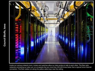 Council Bluffs, Iowa




                       Inside our campus network room, routers and switches allow our data centers to talk to each other. The fiber optic
                       networks connecting our sites can run at speeds that are more than 200,000 times faster than a typical home Internet
                       connection. The fiber cables run along the yellow cable trays near the ceiling.
 