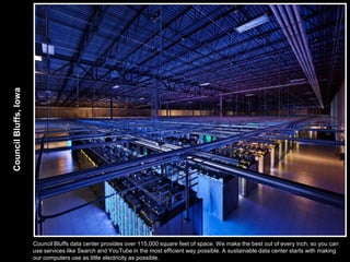 Council Bluffs, Iowa




                       Council Bluffs data center provides over 115,000 square feet of space. We make the best out of every inch, so you can
                       use services like Search and YouTube in the most efficient way possible. A sustainable data center starts with making
                       our computers use as little electricity as possible.
 