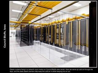 Council Bluffs, Iowa




                       Plastic curtains hang in a network room inside our Council Bluffs data center. Here we serve up cold air through the
                       floor, and the clear plastic barriers help keep the cold air in while keeping hot air out.
 
