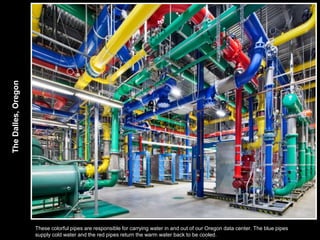 The Dalles, Oregon




                     These colorful pipes are responsible for carrying water in and out of our Oregon data center. The blue pipes
                     supply cold water and the red pipes return the warm water back to be cooled.
 