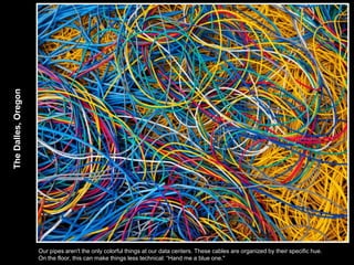 The Dalles, Oregon




                     Our pipes aren't the only colorful things at our data centers. These cables are organized by their specific hue.
                     On the floor, this can make things less technical: “Hand me a blue one."
 