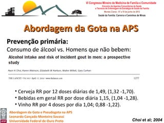 Abordagem da Gota na APS
Prevenção primária:
Consumo de álcool vs. Homens que não bebem:
   • RR 1,32 (0,99 -1,75) para consumo de 10,0 -14,9 g/dia,
   • RR 1,49 (1,14 -1,94) para consumo de 15,0 -29,9 g/dia,
   • RR 1,96 (1,48-60,2) para consumo de 30,0 -49,9 g/dia
   • RR 2,53 (1,73-70,3) para consumo ≥ 50g/dia.

   • Cerveja RR por 12 doses diárias de 1,49, (1,32 -1,70).
   • Bebidas em geral RR por dose diária 1,15, (1,04 -1,28).
   • Vinho RR por 4 doses por dia 1,04; 0,88 -1,22).
Abordagem da Gota e Pseudogota na APS
Leonardo Cançado Monteiro Savassi
Universidade Federal de Ouro Preto                       Choi et al; 2004
 