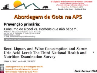 Abordagem da Gota na APS
Prevenção primária:
Consumo de álcool vs. Homens que não bebem:
Níveis de urato sérico aumentam com maior ingestão de
cerveja ou licor, mas não com a ingestão de vinho.
Mesmo com ajuste de doses e outros fatores de risco
incluindo alimentares, as associações foram atenuadas,
mas continuaram significativas para a cerveja ou licor, mas
não para vinho 0,04 mg/dl

Abordagem da Gota e Pseudogota na APS
Leonardo Cançado Monteiro Savassi
Universidade Federal de Ouro Preto            Choi; Curhan; 2004
 