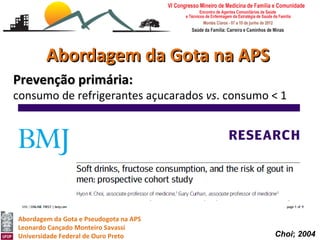 Abordagem da Gota na APS
Prevenção primária:
consumo de refrigerantes açucarados vs. consumo < 1
porção bebida não alcoólicas com açúcar por mês:,
   • RR de 1,29 (1,00-1,68) por 5-6 porções semanais;
   • RR de 1,45 (1,02-2,08) para uma porção diária;
   • RR de 1,85 (1,08-3,16) para 2 ou mais porções diárias.

Refrigerantes dietéticos não associados com risco de gota.


Abordagem da Gota e Pseudogota na APS
Leonardo Cançado Monteiro Savassi
Universidade Federal de Ouro Preto                            Choi; 2004
 