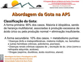 Abordagem da Gota na APS
Classificação da Gota:
A forma primária: 90% dos casos. Maioria é idiopática, sendo
de herança multifatorial, associadas à produção excessiva de
ácido úrico ou pela produção normal + eliminação insuficiente.

A forma secundária: 10% dos casos. > metabolismo purinas:
   • Doenças (linfo e mieloproliferativas, mieloma múltiplo, na. hemolítica
   e outras hemólises crônicas, policitemia, psoríase),
   • Doenças renais crônicas capazes de ↓ excreção do ác. úrico (como a
   nefropatia adquirida, acidose).
   • Drogas (aspirina, diuréticos, ácido nicotínico, etanol)
Abordagem da Gota e Pseudogota na APS
Leonardo Cançado Monteiro Savassi
Universidade Federal de Ouro Preto
 