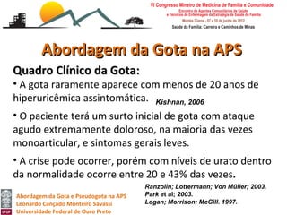 Abordagem da Gota na APS
Quadro Clínico da Gota:
• A gota raramente aparece com menos de 20 anos de
hiperuricêmica assintomática. Kishnan, 2006
• O paciente terá um surto inicial de gota com ataque
agudo extremamente doloroso, na maioria das vezes
monoarticular, e sintomas gerais leves.
• A crise pode ocorrer, porém com níveis de urato dentro
da normalidade ocorre entre 20 e 43% das vezes.
                                        Ranzolin; Lottermann; Von Müller; 2003.
Abordagem da Gota e Pseudogota na APS   Park et al; 2003.
Leonardo Cançado Monteiro Savassi       Logan; Morrison; McGill. 1997.
Universidade Federal de Ouro Preto
 