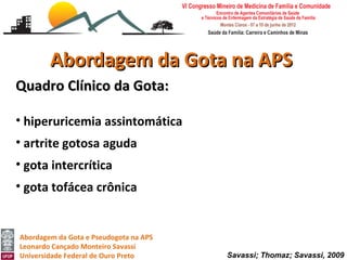 Abordagem da Gota na APS
Quadro Clínico da Gota:

• hiperuricemia assintomática
• artrite gotosa aguda
• gota intercrítica
• gota tofácea crônica


Abordagem da Gota e Pseudogota na APS
Leonardo Cançado Monteiro Savassi
Universidade Federal de Ouro Preto      Savassi; Thomaz; Savassi, 2009
 