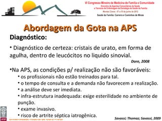 Abordagem da Gota na APS
Diagnóstico:
• Diagnóstico de certeza: cristais de urato, em forma de
agulha, dentro de leucócitos no liquido sinovial.
                                                                Dore, 2008

•Na APS, as condições p/ realização não são favoráveis:
     • os profissionais não estão treinados para tal.
     • o tempo de consulta e a demanda não favorecem a realização.
     • a análise deve ser imediata.
     • infra-estrutura inadequada: exige esterilidade no ambiente de
     punção.
     • exame invasivo.
Abordagem da Gota e Pseudogota na APS
     • risco de artrite séptica iatrogênica.
Leonardo Cançado Monteiro Savassi
                                                  Savassi; Thomaz; Savassi, 2009
Universidade Federal de Ouro Preto
 