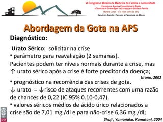 Abordagem da Gota na APS
Diagnóstico:
 Urato Sérico: solicitar na crise
• parâmetro para reavaliação (2 semanas).
Pacientes podem ter níveis normais durante a crise, mas
↑ urato sérico após a crise é forte preditor da doença;
                                                         Urano, 2002
• prognóstico na recorrência das crises de gota.
↓ urato = ↓risco de ataques recorrentes com uma razão
de chances de 0,22 (IC 95% 0.10-0,47).
• valores séricos médios de ácido úrico relacionados a
crise são de 7,01 mg /dl e para não-crise 6,36 mg /dl;
Abordagem da Gota e Pseudogota na APS
Leonardo Cançado Monteiro Savassi
Universidade Federal de Ouro Preto   Shoji , Yamanaka, Kamatani, 2004
 