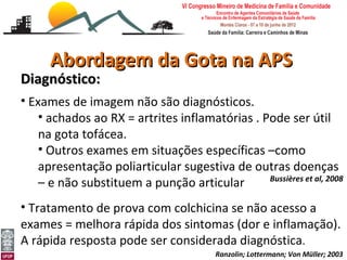 Abordagem da Gota na APS
Diagnóstico:
• Exames de imagem não são diagnósticos.
    • achados ao RX = artrites inflamatórias . Pode ser útil
    na gota tofácea.
    • Outros exames em situações específicas –como
    apresentação poliarticular sugestiva de outras doenças
                                                Bussières et al, 2008
    – e não substituem a punção articular
• Tratamento de prova com colchicina se não acesso a
exames = melhora rápida dos sintomas (dor e inflamação).
A rápida resposta pode ser considerada diagnóstica.
Abordagem da Gota e Pseudogota na APS
Leonardo Cançado Monteiro Savassi
Universidade Federal de Ouro Preto       Ranzolin; Lottermann; Von Müller; 2003
 