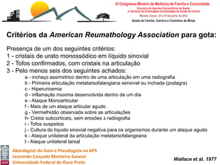 Critérios da American Reumathology Association para gota:
Presença de um dos seguintes critérios:
1 - cristais de urato monossódico em líquido sinovial
2 - Tofos confirmados, com cristais na articulação
3 - Pelo menos seis dos seguintes achados:
       a - inchaço assimétrico dentro de uma articulação em uma radiografia
       b - Primeira articulação metatarsofalangiana sensível ou inchada (podagra)
       c - Hiperuricemia
       d - inflamação máxima desenvolvida dentro de um dia
       e - Ataque Monoarticular
       f - Mais de um ataque articular agudo
       g - Vermelhidão observada sobre as articulações
       h- Cistos subcorticais, sem erosões à radiografia
       i - Tofos suspeitos
       j - Cultura do líquido sinovial negativa para os organismos durante um ataque agudo
       k - Ataque unilateral da articulação metatarsofalangeana
       l - Ataque unilateral tarsal
  Abordagem da Gota e Pseudogota na APS
  Leonardo Cançado Monteiro Savassi
                                                                          Wallace et al. 1977
  Universidade Federal de Ouro Preto
 