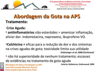 Abordagem da Gota na APS
Tratamento:
 Crise Aguda:
• antiinflamatórios não-esteróides = amenizar inflamação,
aliviar dor. Indometacina, naproxeno, ibuprofeno VO.

•Colchicina = eficaz para a redução da dor e dos sintomas
na crises agudas de gota; toxicidade limita sua utilidade
                                        Schlesinger et al; 2006 [Cochrane]
• não há superioridade de nenhum tratamento; escassez
de evidências no tratamento da gota aguda
Abordagem da Gota e Pseudogota na APS   Sutaria; Katbamna; Underwood; 2006
Leonardo Cançado Monteiro Savassi
Universidade Federal de Ouro Preto
 
