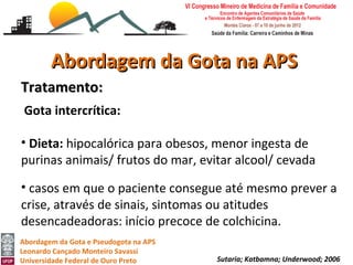 Abordagem da Gota na APS
Tratamento:
 Gota intercrítica:

• Dieta: hipocalórica para obesos, menor ingesta de
purinas animais/ frutos do mar, evitar alcool/ cevada

• casos em que o paciente consegue até mesmo prever a
crise, através de sinais, sintomas ou atitudes
desencadeadoras: início precoce de colchicina.
Abordagem da Gota e Pseudogota na APS
Leonardo Cançado Monteiro Savassi
Universidade Federal de Ouro Preto      Sutaria; Katbamna; Underwood; 2006
 