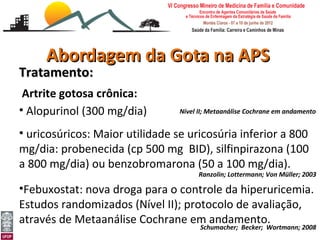 Abordagem da Gota na APS
Tratamento:
 Artrite gotosa crônica:
• Alopurinol (300 mg/dia)            Nível II; Metaanálise Cochrane em andamento


• uricosúricos: Maior utilidade se uricosúria inferior a 800
mg/dia: probenecida (cp 500 mg BID), silfinpirazona (100
a 800 mg/dia) ou benzobromarona (50 a 100 mg/dia).
                                           Ranzolin; Lottermann; Von Müller; 2003

•Febuxostat: nova droga para o controle da hiperuricemia.
Estudos randomizados (Nível II); protocolo de avaliação,
através de Metaanálise Cochrane em andamento.
Abordagem da Gota e Pseudogota na APS
Leonardo Cançado Monteiro Savassi          Schumacher; Becker; Wortmann; 2008
Universidade Federal de Ouro Preto
 