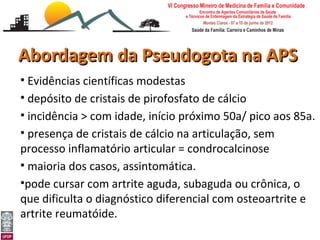 Abordagem da Pseudogota na APS
 • Evidências científicas modestas
 • depósito de cristais de pirofosfato de cálcio
 • incidência > com idade, início próximo 50a/ pico aos 85a.
 • presença de cristais de cálcio na articulação, sem
 processo inflamatório articular = condrocalcinose
 • maioria dos casos, assintomática.
 •pode cursar com artrite aguda, subaguda ou crônica, o
 que dificulta o diagnóstico diferencial com osteoartrite e
 artrite reumatóide.
Abordagem da Gota e Pseudogota na APS
Leonardo Cançado Monteiro Savassi
Universidade Federal de Ouro Preto
 
