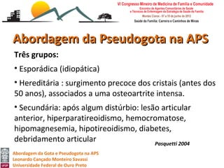 Abordagem da Pseudogota na APS
Três grupos:
• Esporádica (idiopática)
• Hereditária : surgimento precoce dos cristais (antes dos
50 anos), associados a uma osteoartrite intensa.
• Secundária: após algum distúrbio: lesão articular
anterior, hiperparatireoidismo, hemocromatose,
hipomagnesemia, hipotireoidismo, diabetes,
debridamento articular                  Pasquetti 2004
Abordagem da Gota e Pseudogota na APS
Leonardo Cançado Monteiro Savassi
Universidade Federal de Ouro Preto
 
