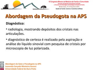 Abordagem da Pseudogota na APS
Diagnóstico:
• radiologia, mostrando depósitos dos cristais nas
articulações.
• diagnóstico de certeza é realizado pela aspiração e
análise do líquido sinovial com pesquisa de cristais por
microscopia de luz polarizada.



Abordagem da Gota e Pseudogota na APS
Leonardo Cançado Monteiro Savassi
Universidade Federal de Ouro Preto
 