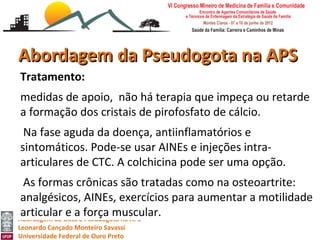 Abordagem da Pseudogota na APS
Tratamento:
medidas de apoio, não há terapia que impeça ou retarde
a formação dos cristais de pirofosfato de cálcio.
 Na fase aguda da doença, antiinflamatórios e
sintomáticos. Pode-se usar AINEs e injeções intra-
articulares de CTC. A colchicina pode ser uma opção.
 As formas crônicas são tratadas como na osteoartrite:
 analgésicos, AINEs, exercícios para aumentar a motilidade
 articular e a força muscular.
Abordagem da Gota e Pseudogota na APS
Leonardo Cançado Monteiro Savassi
Universidade Federal de Ouro Preto
 
