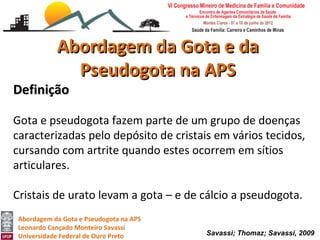 Abordagem da Gota e da
              Pseudogota na APS
Definição

Gota e pseudogota fazem parte de um grupo de doenças
caracterizadas pelo depósito de cristais em vários tecidos,
cursando com artrite quando estes ocorrem em sítios
articulares.

Cristais de urato levam a gota – e de cálcio a pseudogota.
 Abordagem da Gota e Pseudogota na APS
 Leonardo Cançado Monteiro Savassi
 Universidade Federal de Ouro Preto      Savassi; Thomaz; Savassi, 2009
 