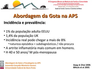 Abordagem da Gota na APS
Incidência e prevalência:

• 1% da população adulta EEUU
• 1,4% da população UK
• Incidência real pode chegar a mais de 8%
   • natureza episódica = subdiagnósticos / não procura
• A artrite inflamatória mais comum em homens.
• H 40 e 50 anos/ M pós-menopausa

Abordagem da Gota e Pseudogota na APS
Leonardo Cançado Monteiro Savassi                     Saag & Choi 2006.
Universidade Federal de Ouro Preto                    Mikuls et al 2005.
 