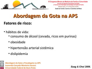 Abordagem da Gota na APS
Fatores de risco:

• hábitos de vida:
   • consumo de álcool (cevada, ricos em purinas)
   • obesidade
   • hipertensão arterial sistêmica
   • dislipidemia

Abordagem da Gota e Pseudogota na APS
Leonardo Cançado Monteiro Savassi
Universidade Federal de Ouro Preto
                                             Saag & Choi 2006.
 