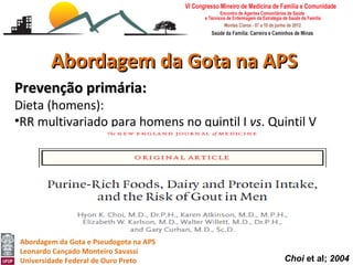 Abordagem da Gota na APS
Prevenção primária:
Dieta (homens):
•RR multivariado para homens no quintil I vs. Quintil V
    •    Para carne: 1,41 (IC 1,07-1,86)
    •    Para frutos do mar foi 1,51 (1,17-1,95)
    •    Não há correção significativa para purinas de origem vegetal
         (Nível III).




 Abordagem da Gota e Pseudogota na APS
 Leonardo Cançado Monteiro Savassi
 Universidade Federal de Ouro Preto                      Choi et al; 2004
 