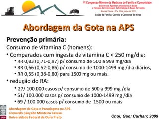 Abordagem da Gota na APS
Prevenção primária:
Consumo de vitamina C (homens):
• Comparados com ingesta de vitamina C < 250 mg/dia:
    • RR 0,83 (0,71-0,97) p/ consumo de 500 a 999 mg/dia
    • RR 0,66 (0,52-0,86) p/ consumo de 1000-1499 mg /dia diários,
    • RR 0,55 (0,38-0,80) para 1500 mg ou mais.
• redução do RA:
    • 27/ 100.000 casos p/ consumo de 500 a 999 mg /dia
    • 51/ 100.000 casos p/ consumo de 1000-1499 mg /dia
    • 69 / 100.000 casos p/ consumo de 1500 ou mais
 Abordagem da Gota e Pseudogota na APS
 Leonardo Cançado Monteiro Savassi
 Universidade Federal de Ouro Preto            Choi; Gao; Curhan; 2009
 