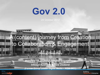 Gov 2.0
                    24 October 2012




A (content) journey from Creation
 to Collaboration & Engagement
                  Dheeraj Chowdhury


      Principal Consultant – Digital Engagement
           Infosys Australia & New Zealand
      (Former Group Leader Digital Media – NSW DEC)
 