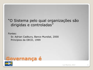“O Sistema pelo qual organizações são
 dirigidas e controladas”

Fontes:
  Sr. Adrian Cadbury, Banco Mundial, 2000
  Princípios da OECD, 1999




Governança é
                                            Luiz Mauricio, 2012   11
 