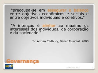 “preocupa-se em assegurar o balanço
 entre objetivos econômicos e sociais e
 entre objetivos individuais e coletivos.”

  “A intenção é alinhar ao máximo os
 interesses dos indivíduos, da corporação
 e da sociedade.”

            Sr. Adrian Cadbury, Banco Mundial, 2000




Governança
                                   Luiz Mauricio, 2012   12
 