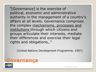 ”[Governance] is the exercise of
 political, economic and administrative
 authority in the management of a country's
 affairs at all levels. Governance comprises
 the complex mechanisms, processes and
 institutions through which citizens and
 groups articulate their interests, mediate
 their differences and exercise their legal
 rights and obligations,."

     (United Nations Development Programme, 1997)


Governança
                                    Luiz Mauricio, 2012   13
 