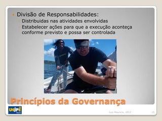    Divisão de Responsabilidades:
    ◦ Distribuidas nas atividades envolvidas
    ◦ Estabelecer ações para que a execução aconteça
      conforme previsto e possa ser controlada




Princípios da Governança
                                          Luiz Mauricio, 2012   15
 