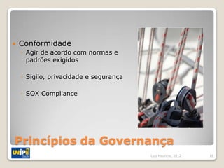    Conformidade
    ◦ Agir de acordo com normas e
      padrões exigidos

    ◦ Sigilo, privacidade e segurança

    ◦ SOX Compliance




Princípios da Governança
                                        Luiz Mauricio, 2012   18
 
